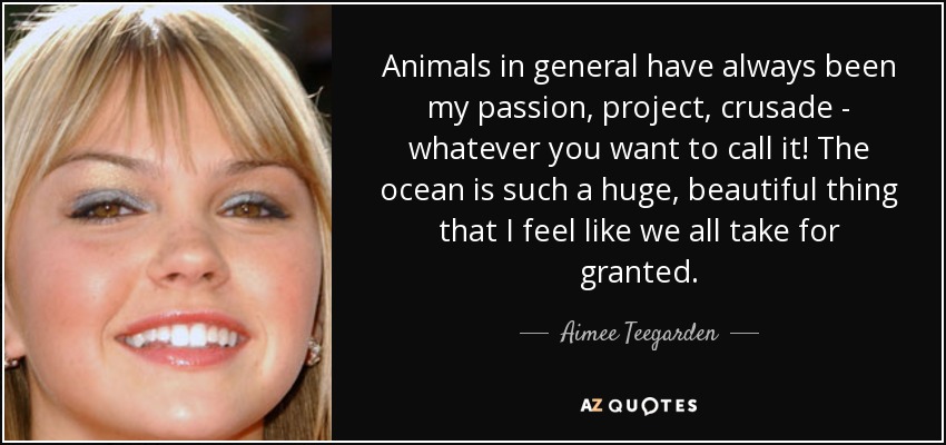 Animals in general have always been my passion, project, crusade - whatever you want to call it! The ocean is such a huge, beautiful thing that I feel like we all take for granted. - Aimee Teegarden