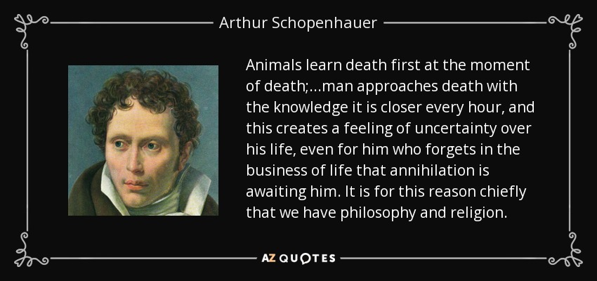 Animals learn death first at the moment of death;...man approaches death with the knowledge it is closer every hour, and this creates a feeling of uncertainty over his life, even for him who forgets in the business of life that annihilation is awaiting him. It is for this reason chiefly that we have philosophy and religion. - Arthur Schopenhauer