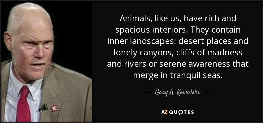 Animals, like us, have rich and spacious interiors. They contain inner landscapes: desert places and lonely canyons, cliffs of madness and rivers or serene awareness that merge in tranquil seas. - Gary A. Kowalski