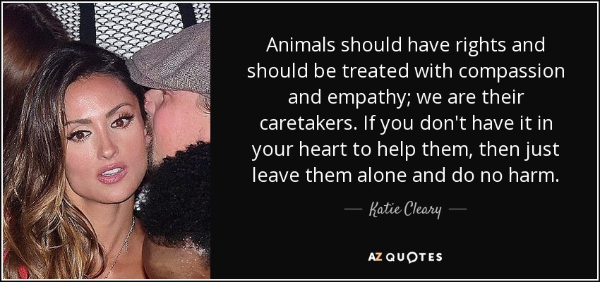 Animals should have rights and should be treated with compassion and empathy; we are their caretakers. If you don't have it in your heart to help them, then just leave them alone and do no harm. - Katie Cleary
