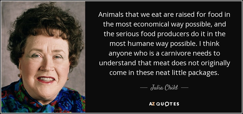 Animals that we eat are raised for food in the most economical way possible, and the serious food producers do it in the most humane way possible. I think anyone who is a carnivore needs to understand that meat does not originally come in these neat little packages. - Julia Child