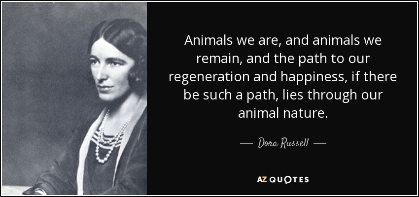 Animals we are, and animals we remain, and the path to our regeneration and happiness, if there be such a path, lies through our animal nature. - Dora Russell