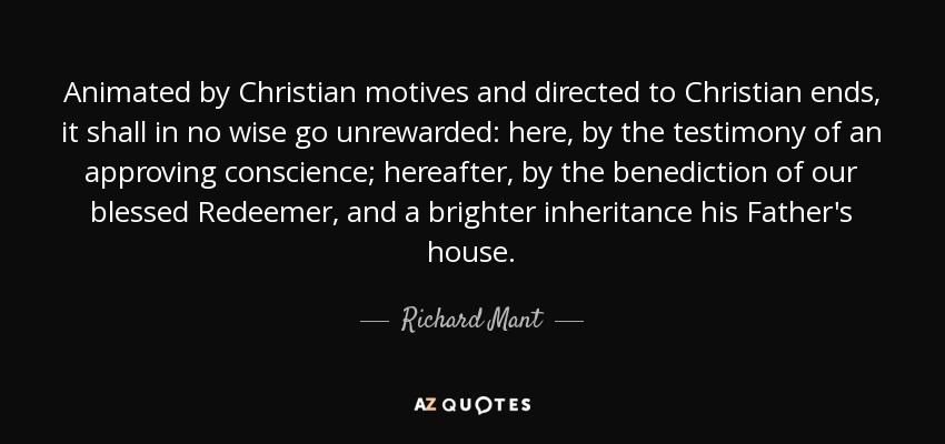 Animated by Christian motives and directed to Christian ends, it shall in no wise go unrewarded: here, by the testimony of an approving conscience; hereafter, by the benediction of our blessed Redeemer, and a brighter inheritance his Father's house. - Richard Mant