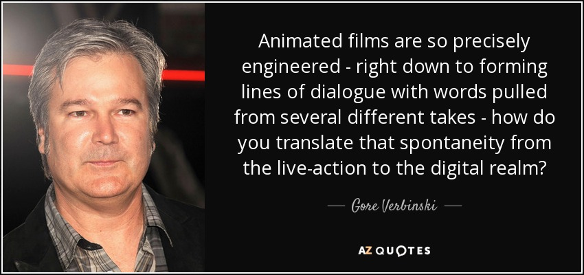 Animated films are so precisely engineered - right down to forming lines of dialogue with words pulled from several different takes - how do you translate that spontaneity from the live-action to the digital realm? - Gore Verbinski