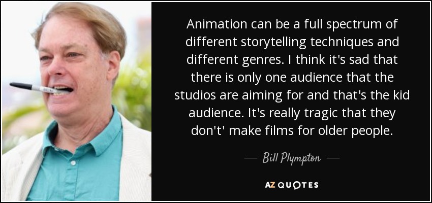 Animation can be a full spectrum of different storytelling techniques and different genres. I think it's sad that there is only one audience that the studios are aiming for and that's the kid audience. It's really tragic that they don't' make films for older people. - Bill Plympton