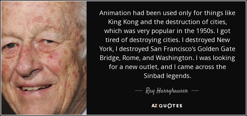 Animation had been used only for things like King Kong and the destruction of cities, which was very popular in the 1950s. I got tired of destroying cities. I destroyed New York, I destroyed San Francisco's Golden Gate Bridge, Rome, and Washington. I was looking for a new outlet, and I came across the Sinbad legends. - Ray Harryhausen