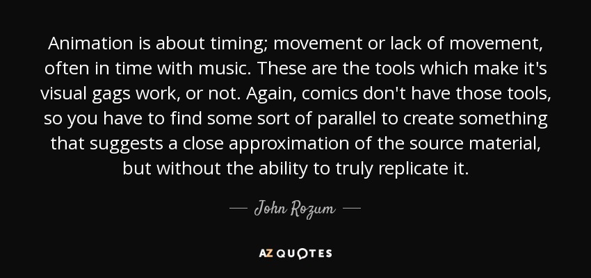 Animation is about timing; movement or lack of movement, often in time with music. These are the tools which make it's visual gags work, or not. Again, comics don't have those tools, so you have to find some sort of parallel to create something that suggests a close approximation of the source material, but without the ability to truly replicate it. - John Rozum