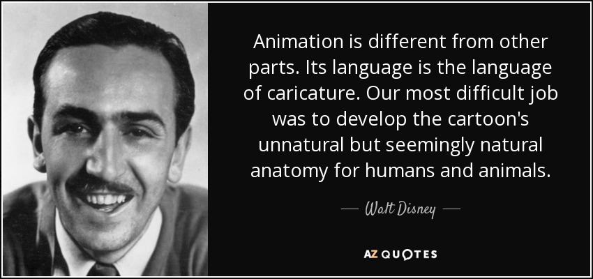Animation is different from other parts. Its language is the language of caricature. Our most difficult job was to develop the cartoon's unnatural but seemingly natural anatomy for humans and animals. - Walt Disney