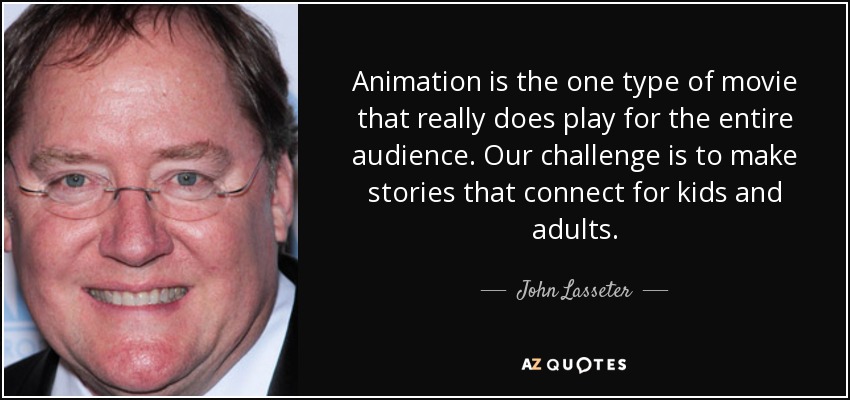 Animation is the one type of movie that really does play for the entire audience. Our challenge is to make stories that connect for kids and adults. - John Lasseter