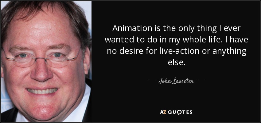 Animation is the only thing I ever wanted to do in my whole life. I have no desire for live-action or anything else. - John Lasseter
