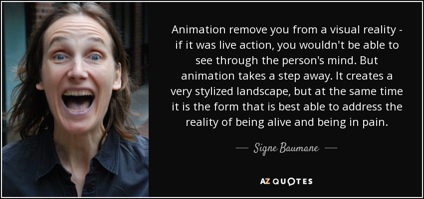 Animation remove you from a visual reality - if it was live action, you wouldn't be able to see through the person's mind. But animation takes a step away. It creates a very stylized landscape, but at the same time it is the form that is best able to address the reality of being alive and being in pain. - Signe Baumane