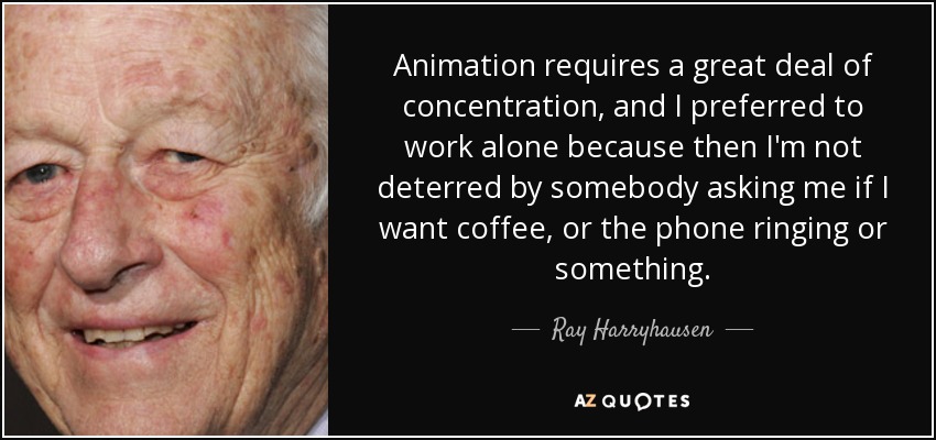 Animation requires a great deal of concentration, and I preferred to work alone because then I'm not deterred by somebody asking me if I want coffee, or the phone ringing or something. - Ray Harryhausen