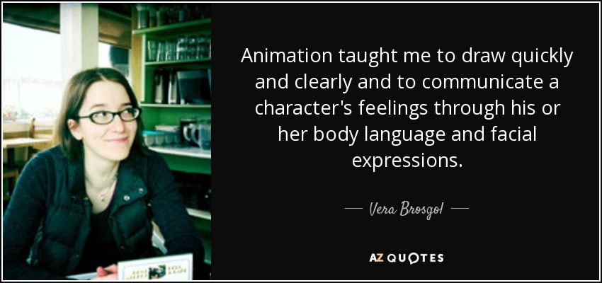 Animation taught me to draw quickly and clearly and to communicate a character's feelings through his or her body language and facial expressions. - Vera Brosgol