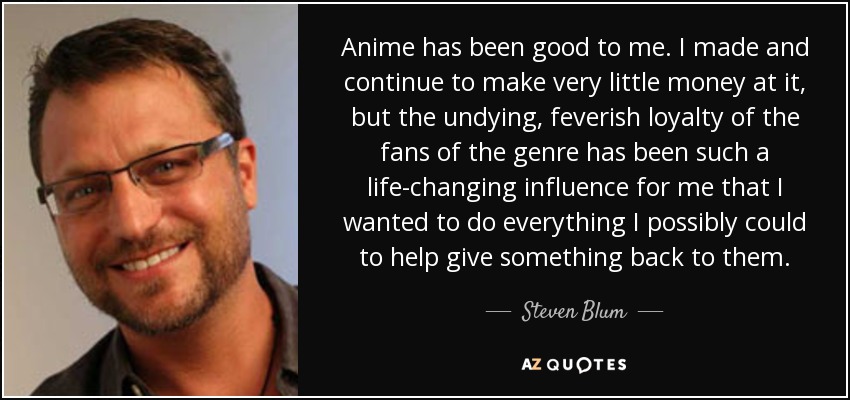 Anime has been good to me. I made and continue to make very little money at it, but the undying, feverish loyalty of the fans of the genre has been such a life-changing influence for me that I wanted to do everything I possibly could to help give something back to them. - Steven Blum