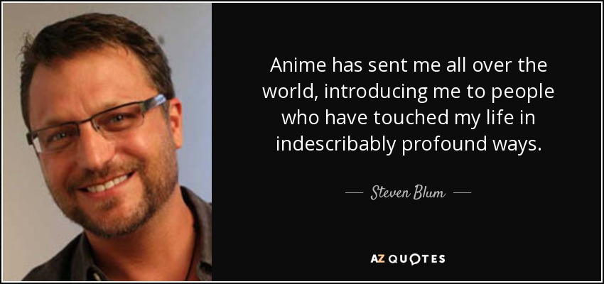 Anime has sent me all over the world, introducing me to people who have touched my life in indescribably profound ways. - Steven Blum