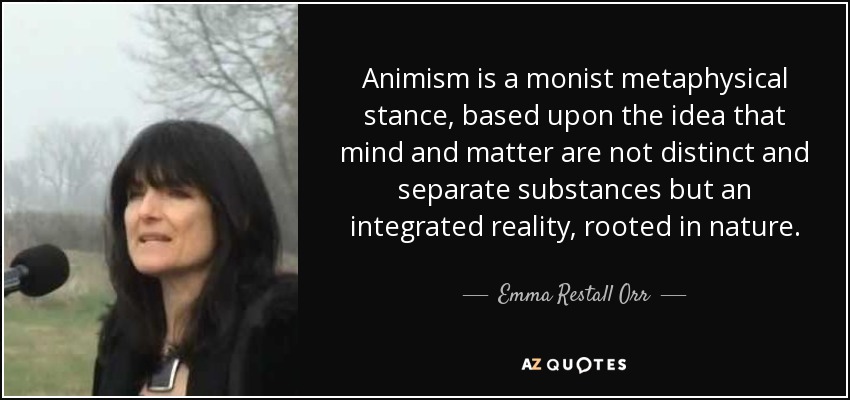 Animism is a monist metaphysical stance, based upon the idea that mind and matter are not distinct and separate substances but an integrated reality, rooted in nature. - Emma Restall Orr