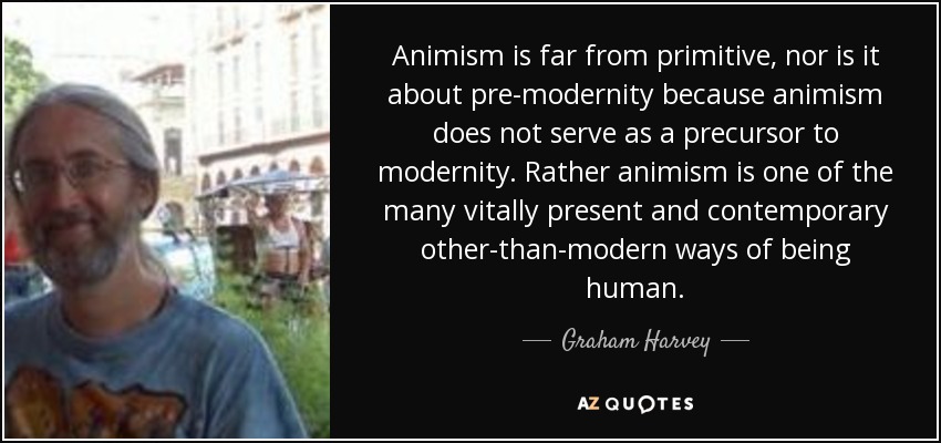 Animism is far from primitive, nor is it about pre-modernity because animism does not serve as a precursor to modernity. Rather animism is one of the many vitally present and contemporary other-than-modern ways of being human. - Graham Harvey