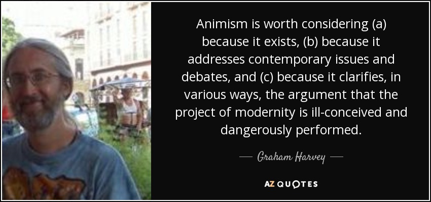 Animism is worth considering (a) because it exists, (b) because it addresses contemporary issues and debates, and (c) because it clarifies, in various ways, the argument that the project of modernity is ill-conceived and dangerously performed. - Graham Harvey