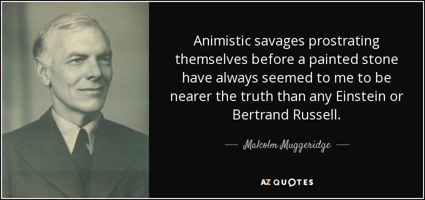 Animistic savages prostrating themselves before a painted stone have always seemed to me to be nearer the truth than any Einstein or Bertrand Russell. - Malcolm Muggeridge