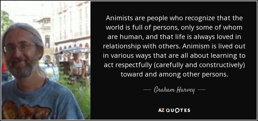 Animists are people who recognize that the world is full of persons, only some of whom are human, and that life is always loved in relationship with others. Animism is lived out in various ways that are all about learning to act respectfully (carefully and constructively) toward and among other persons. - Graham Harvey