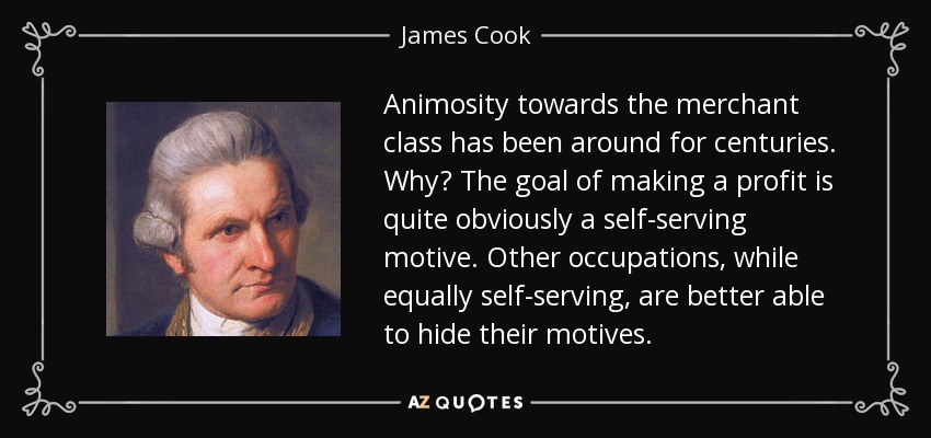 Animosity towards the merchant class has been around for centuries. Why? The goal of making a profit is quite obviously a self-serving motive. Other occupations, while equally self-serving, are better able to hide their motives. - James Cook