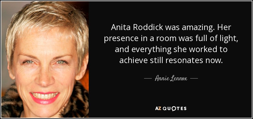 Anita Roddick was amazing. Her presence in a room was full of light, and everything she worked to achieve still resonates now. - Annie Lennox