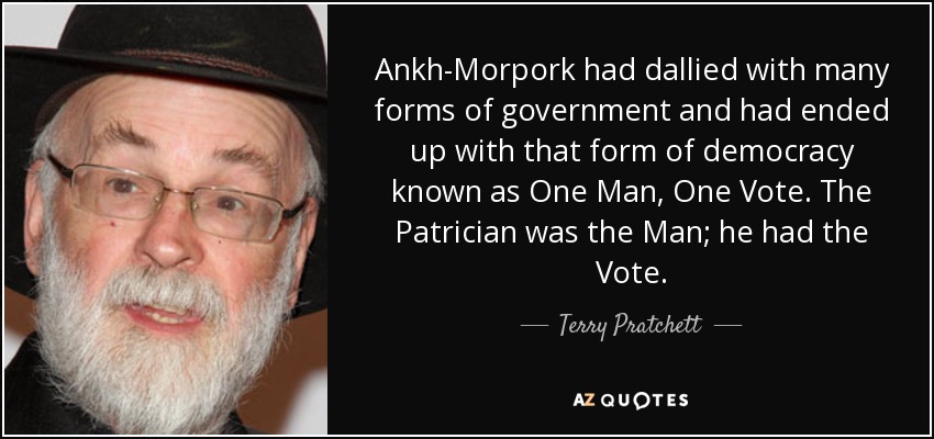 Ankh-Morpork had dallied with many forms of government and had ended up with that form of democracy known as One Man, One Vote. The Patrician was the Man; he had the Vote. - Terry Pratchett
