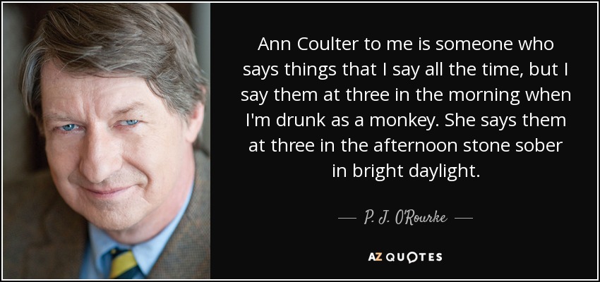 Ann Coulter to me is someone who says things that I say all the time, but I say them at three in the morning when I'm drunk as a monkey. She says them at three in the afternoon stone sober in bright daylight. - P. J. O'Rourke