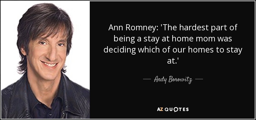 Ann Romney: 'The hardest part of being a stay at home mom was deciding which of our homes to stay at.' - Andy Borowitz