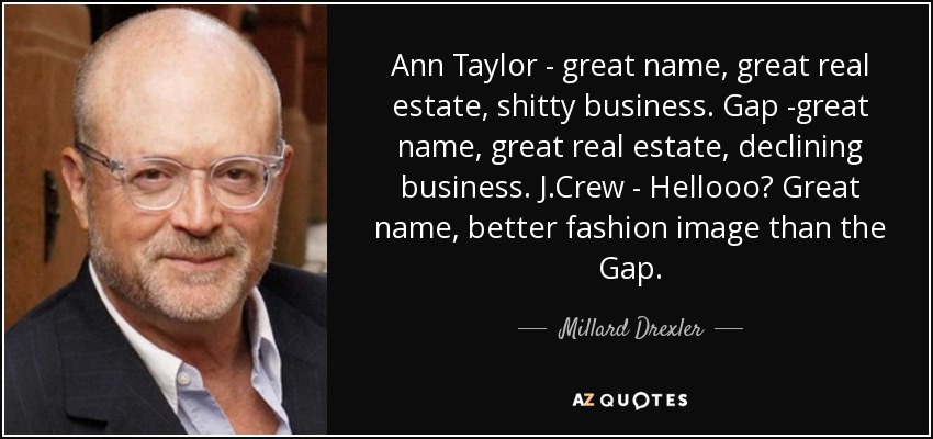 Ann Taylor - great name, great real estate, shitty business. Gap -great name, great real estate, declining business. J.Crew - Hellooo? Great name, better fashion image than the Gap. - Millard Drexler