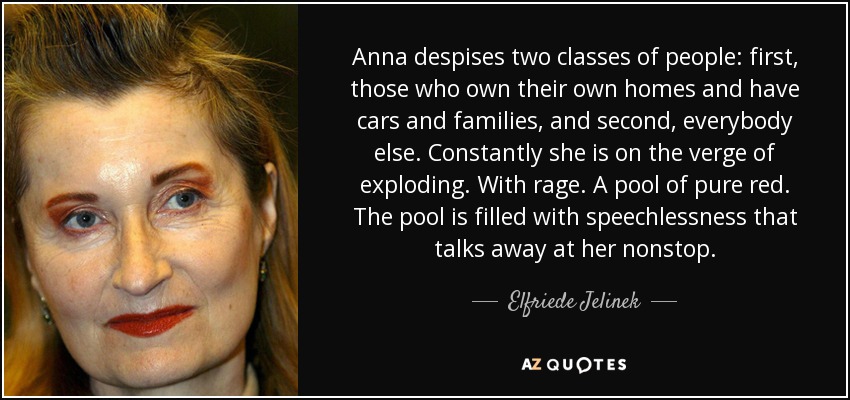 Anna despises two classes of people: first, those who own their own homes and have cars and families, and second, everybody else. Constantly she is on the verge of exploding. With rage. A pool of pure red. The pool is filled with speechlessness that talks away at her nonstop. - Elfriede Jelinek