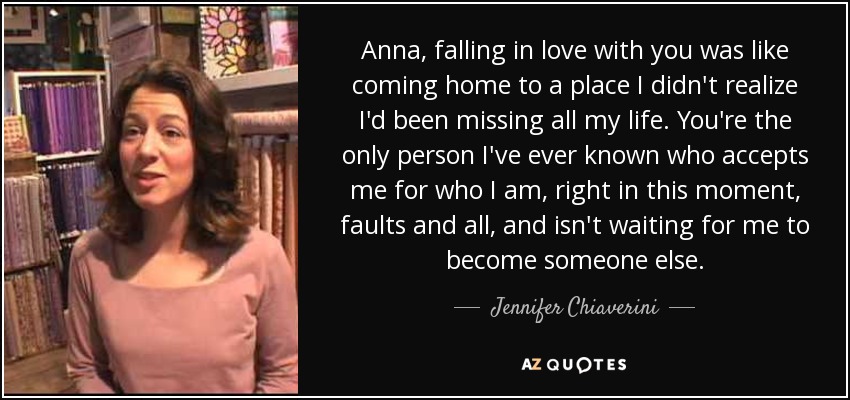 Anna, falling in love with you was like coming home to a place I didn't realize I'd been missing all my life. You're the only person I've ever known who accepts me for who I am, right in this moment, faults and all, and isn't waiting for me to become someone else. - Jennifer Chiaverini