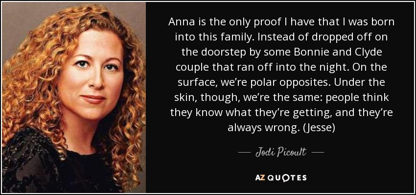 Anna is the only proof I have that I was born into this family. Instead of dropped off on the doorstep by some Bonnie and Clyde couple that ran off into the night. On the surface, we’re polar opposites. Under the skin, though, we’re the same: people think they know what they’re getting, and they’re always wrong. (Jesse) - Jodi Picoult