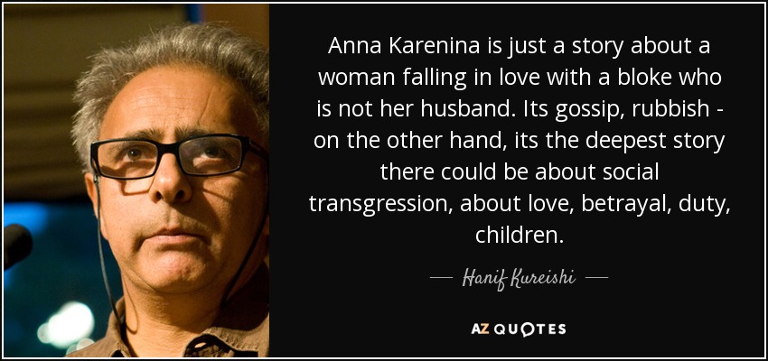 Anna Karenina is just a story about a woman falling in love with a bloke who is not her husband. Its gossip, rubbish - on the other hand, its the deepest story there could be about social transgression, about love, betrayal, duty, children. - Hanif Kureishi
