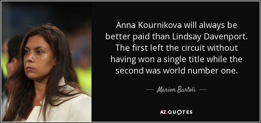 Anna Kournikova will always be better paid than Lindsay Davenport. The first left the circuit without having won a single title while the second was world number one. - Marion Bartoli