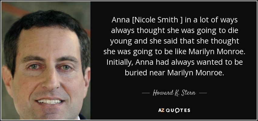 Anna [Nicole Smith ] in a lot of ways always thought she was going to die young and she said that she thought she was going to be like Marilyn Monroe. Initially, Anna had always wanted to be buried near Marilyn Monroe. - Howard K. Stern