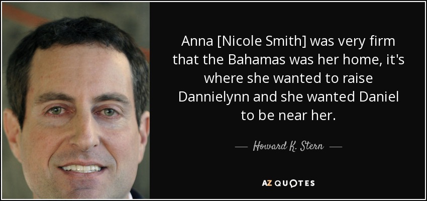 Anna [Nicole Smith] was very firm that the Bahamas was her home, it's where she wanted to raise Dannielynn and she wanted Daniel to be near her. - Howard K. Stern