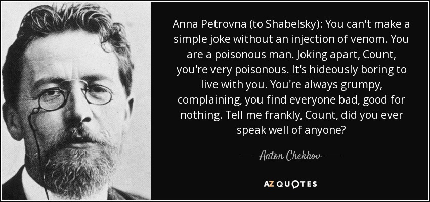 Anna Petrovna (to Shabelsky): You can't make a simple joke without an injection of venom. You are a poisonous man. Joking apart, Count, you're very poisonous. It's hideously boring to live with you. You're always grumpy, complaining, you find everyone bad, good for nothing. Tell me frankly, Count, did you ever speak well of anyone? - Anton Chekhov