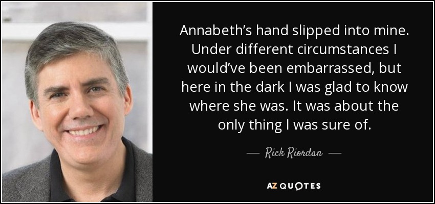 Annabeth’s hand slipped into mine. Under different circumstances I would’ve been embarrassed, but here in the dark I was glad to know where she was. It was about the only thing I was sure of. - Rick Riordan