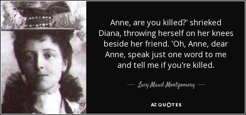 Anne, are you killed?' shrieked Diana, throwing herself on her knees beside her friend. 'Oh, Anne, dear Anne, speak just one word to me and tell me if you're killed. - Lucy Maud Montgomery