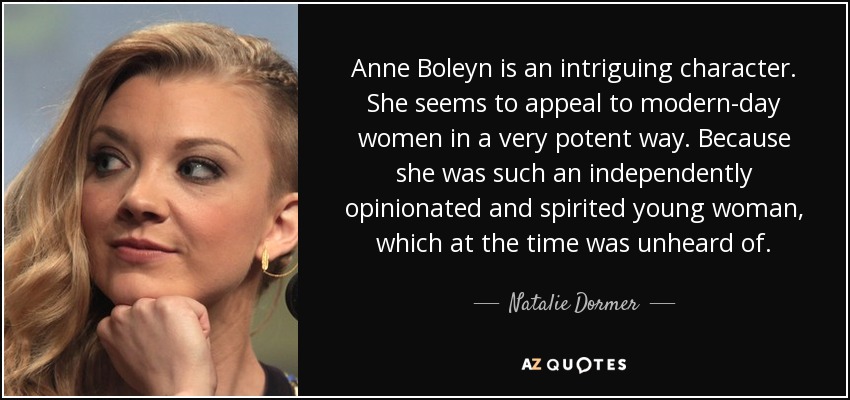 Anne Boleyn is an intriguing character. She seems to appeal to modern-day women in a very potent way. Because she was such an independently opinionated and spirited young woman, which at the time was unheard of. - Natalie Dormer