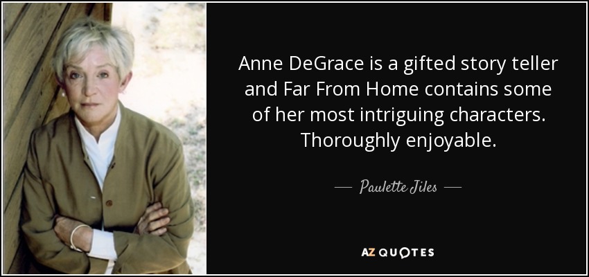 Anne DeGrace is a gifted story teller and Far From Home contains some of her most intriguing characters. Thoroughly enjoyable. - Paulette Jiles