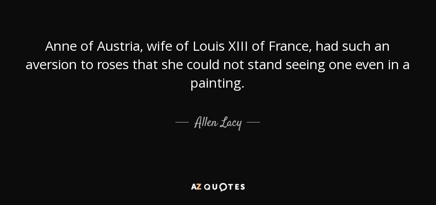 Anne of Austria, wife of Louis XIII of France, had such an aversion to roses that she could not stand seeing one even in a painting. - Allen Lacy