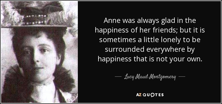 Anne was always glad in the happiness of her friends; but it is sometimes a little lonely to be surrounded everywhere by happiness that is not your own. - Lucy Maud Montgomery