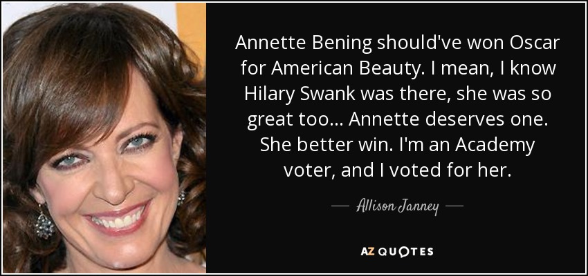 Annette Bening should've won Oscar for American Beauty. I mean, I know Hilary Swank was there, she was so great too... Annette deserves one. She better win. I'm an Academy voter, and I voted for her. - Allison Janney