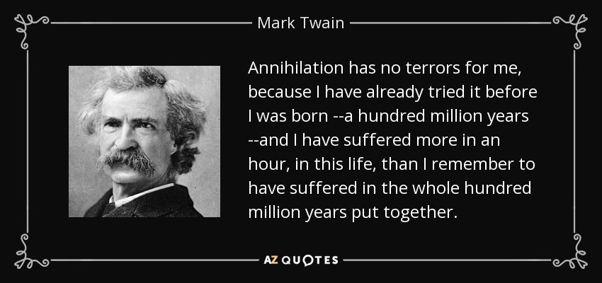 Annihilation has no terrors for me, because I have already tried it before I was born --a hundred million years --and I have suffered more in an hour, in this life, than I remember to have suffered in the whole hundred million years put together. - Mark Twain