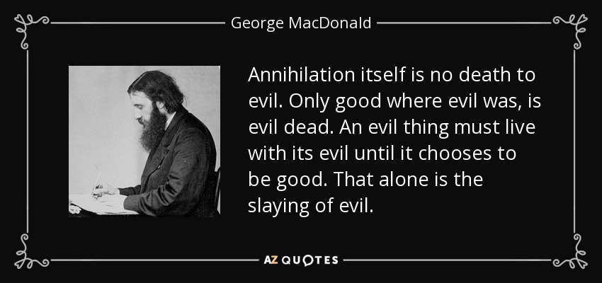 Annihilation itself is no death to evil. Only good where evil was, is evil dead. An evil thing must live with its evil until it chooses to be good. That alone is the slaying of evil. - George MacDonald