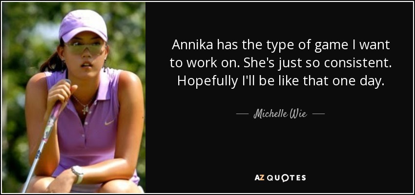 Annika has the type of game I want to work on. She's just so consistent. Hopefully I'll be like that one day. - Michelle Wie