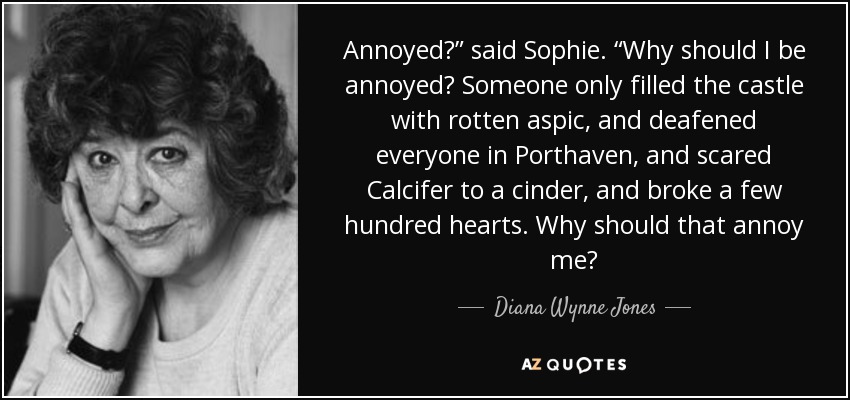 Annoyed?” said Sophie. “Why should I be annoyed? Someone only filled the castle with rotten aspic, and deafened everyone in Porthaven, and scared Calcifer to a cinder, and broke a few hundred hearts. Why should that annoy me? - Diana Wynne Jones