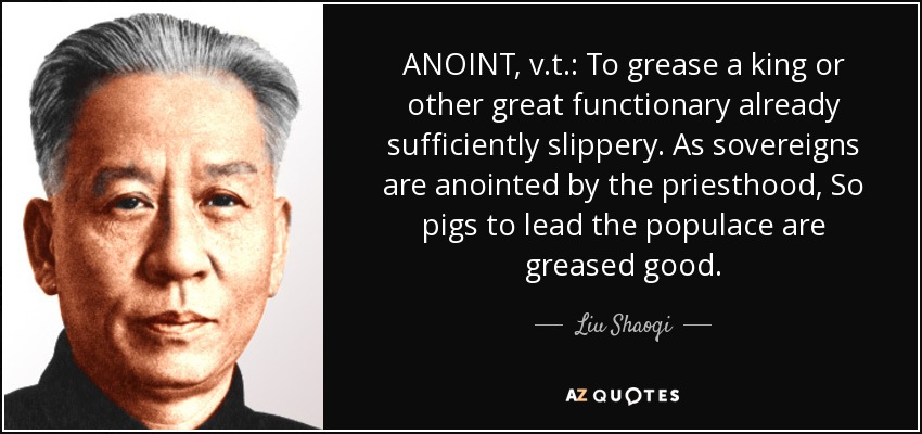 ANOINT, v.t.: To grease a king or other great functionary already sufficiently slippery. As sovereigns are anointed by the priesthood, So pigs to lead the populace are greased good. - Liu Shaoqi